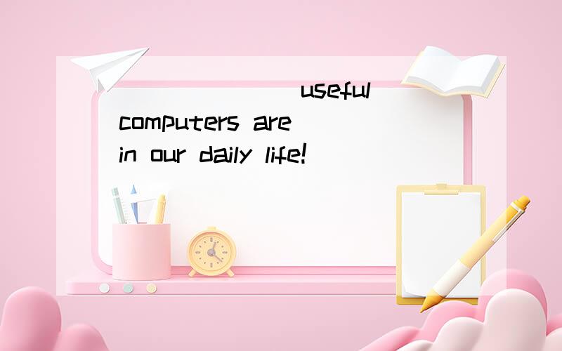 _______ useful computers are in our daily life!