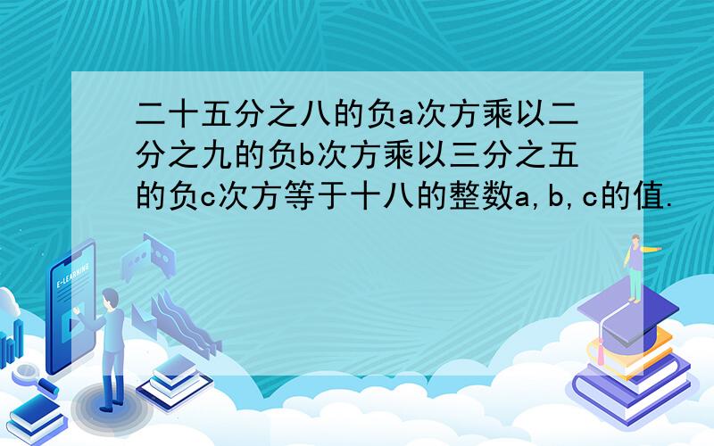 二十五分之八的负a次方乘以二分之九的负b次方乘以三分之五的负c次方等于十八的整数a,b,c的值.