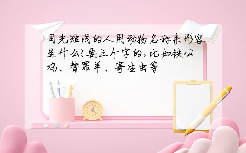 目光短浅的人用动物名称来形容是什么?要三个字的,比如铁公鸡、替罪羊、寄生虫等