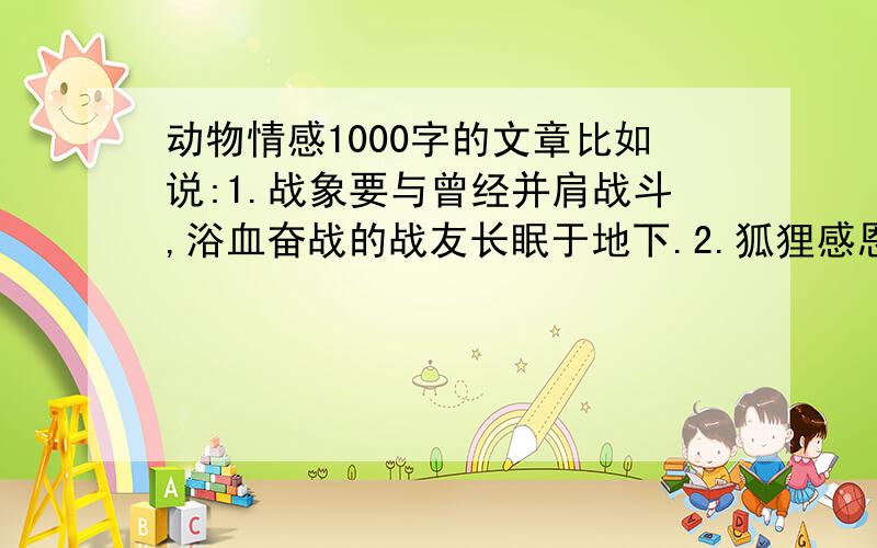 动物情感1000字的文章比如说:1.战象要与曾经并肩战斗,浴血奋战的战友长眠于地下.2.狐狸感恩曾经帮助过它的人.等等……