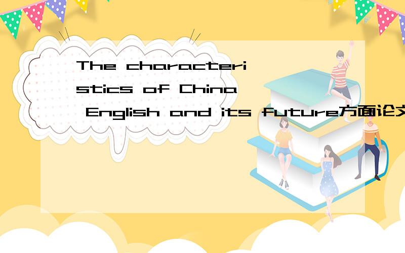 The characteristics of China English and its future方面论文英文论文,帮帮忙哈!~