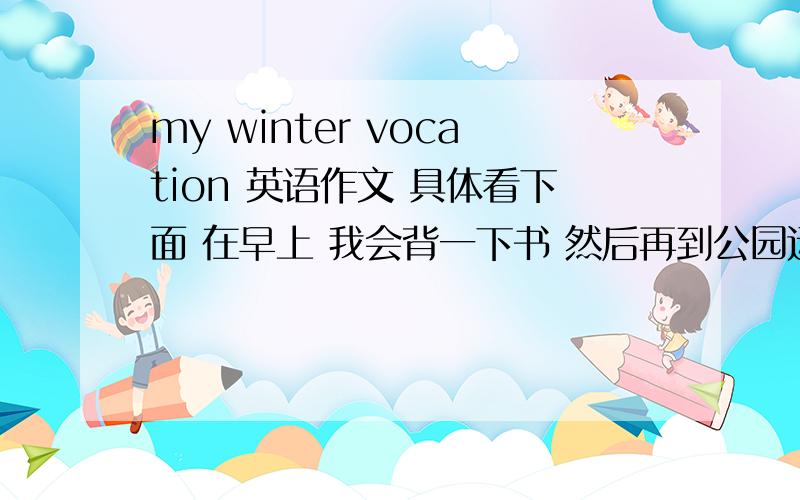 my winter vocation 英语作文 具体看下面 在早上 我会背一下书 然后再到公园运动。吃完早饭，有时候便和朋友们出去玩，但是经常是在家写作业。做了3小时。就会起来走走。有时看一下课外书