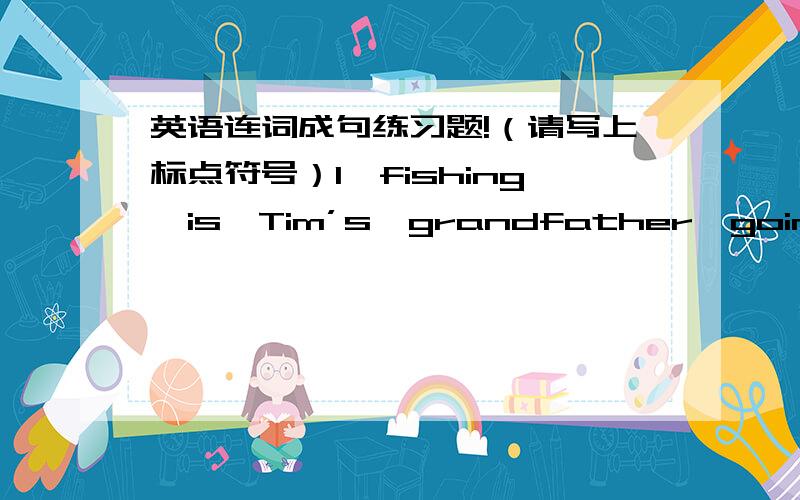 英语连词成句练习题!（请写上标点符号）1、fishing,is,Tim’s,grandfather,going,where,to（?）2、what,drinking,dog,the,is（?）3、going,you,to,a,ba,doctor,are（?）4、to,is,Tom,how,going,school（?）5、help,the,the,policeman,o