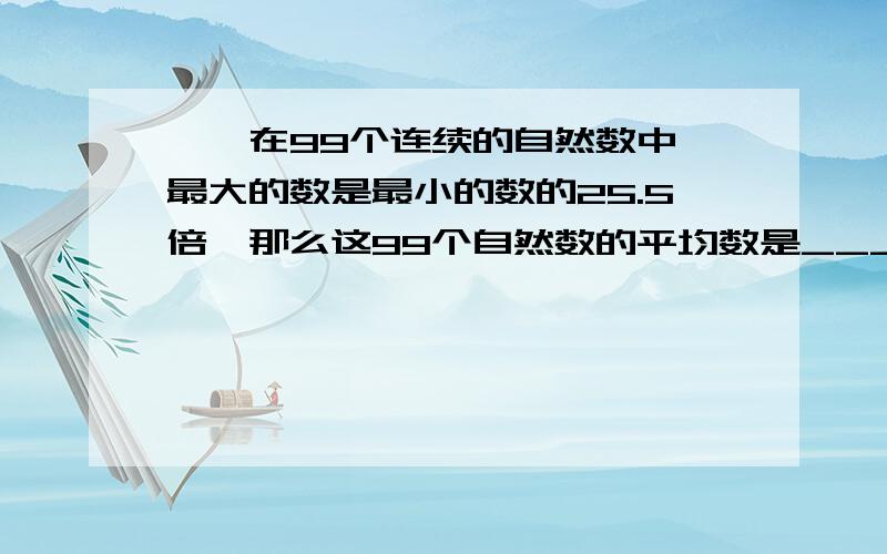 一、在99个连续的自然数中,最大的数是最小的数的25.5倍,那么这99个自然数的平均数是___________.二、