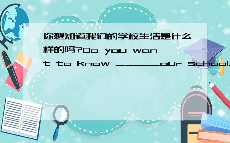 你想知道我们的学校生活是什么样的吗?Do you want to know _____our school_____ _____?