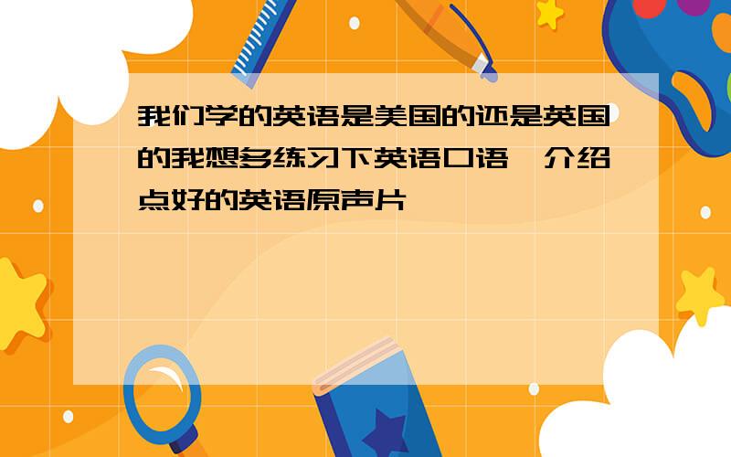 我们学的英语是美国的还是英国的我想多练习下英语口语,介绍点好的英语原声片