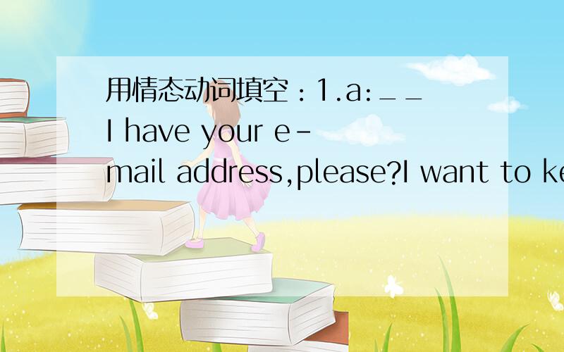 用情态动词填空：1.a:__I have your e-mail address,please?I want to keep in touch with you.b:Sure.It's tomtang@hotmail2.a:It's ten o'clock now.Turn off the lights,John.We__observe school rules.b:OK.3.A:___ I leave early?b:Yes,of course4.a:Look!