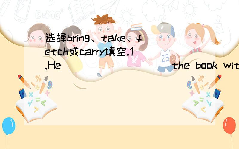 选择bring、take、fetch或carry填空.1.He__________the book with him when he left.2.The east wind _________ a lot of rain to my hometown every year.3.Please __________ some chairs from the next room.4.Railways,trucks and ships _________ goods.5.H