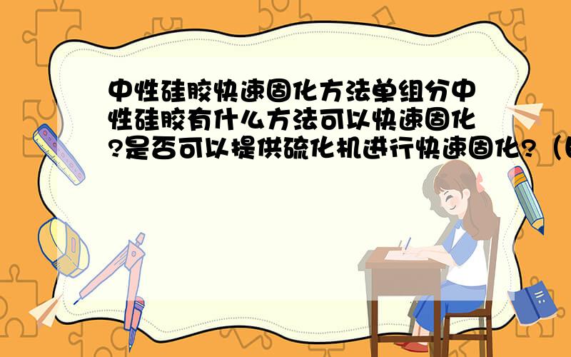 中性硅胶快速固化方法单组分中性硅胶有什么方法可以快速固化?是否可以提供硫化机进行快速固化?（目前采用是自然固化,4H表干24-96H完全固化,涂胶厚度3-5mm,硅胶涂覆后在完全密封条件下）