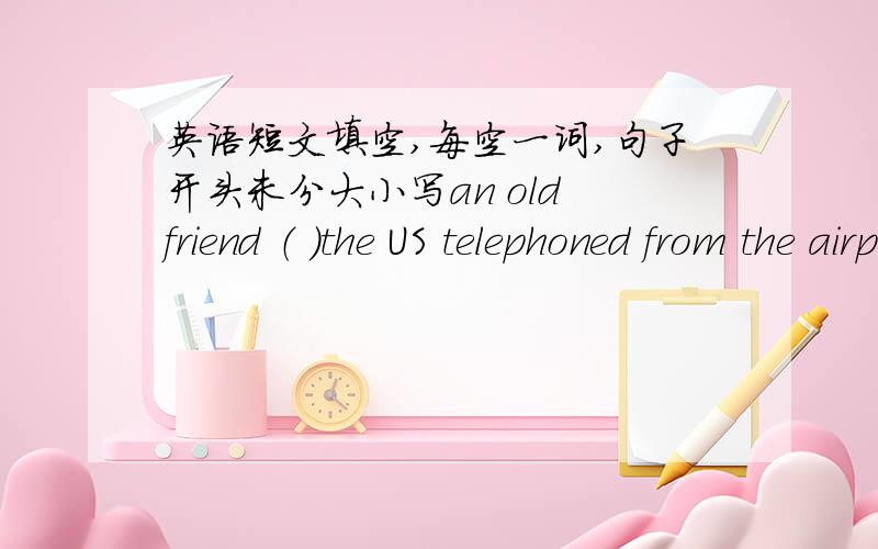 英语短文填空,每空一词,句子开头未分大小写an old friend （ ）the US telephoned from the airport to tell me he had arrive .i was still in my office at that time ,（ ）had got everything ready for his arrival .after letting him kon