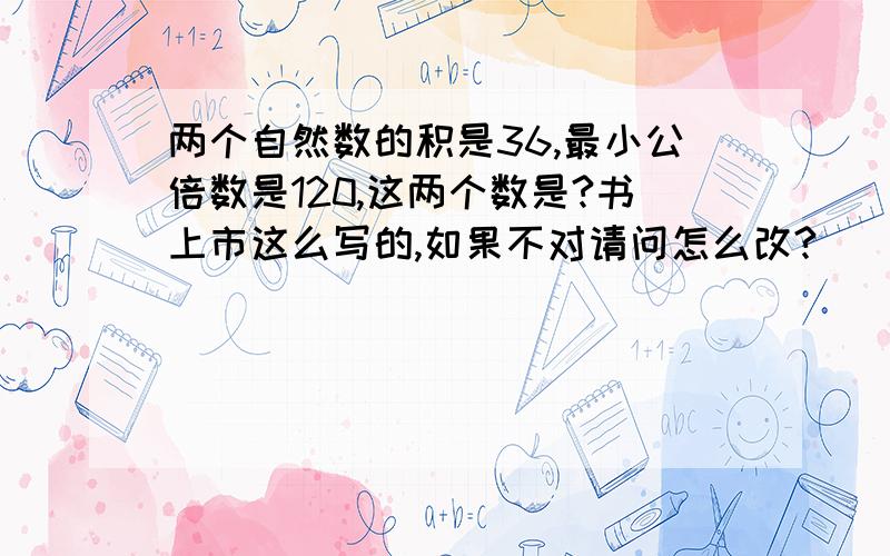 两个自然数的积是36,最小公倍数是120,这两个数是?书上市这么写的,如果不对请问怎么改?