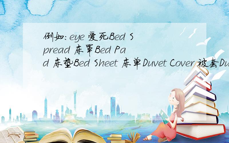 例如：eye 爱死Bed Spread 床罩Bed Pad 床垫Bed Sheet 床单Duvet Cover 被套Duvet 被子Bath Mat 浴垫Bath Rug 浴毯Bath Robe 浴袍Blabket-Synthetic 羊毛毯Wool 羊毛Bed Skirting 床裙Bath Towel 浴巾Hand Towel 手巾Face Towel 面巾