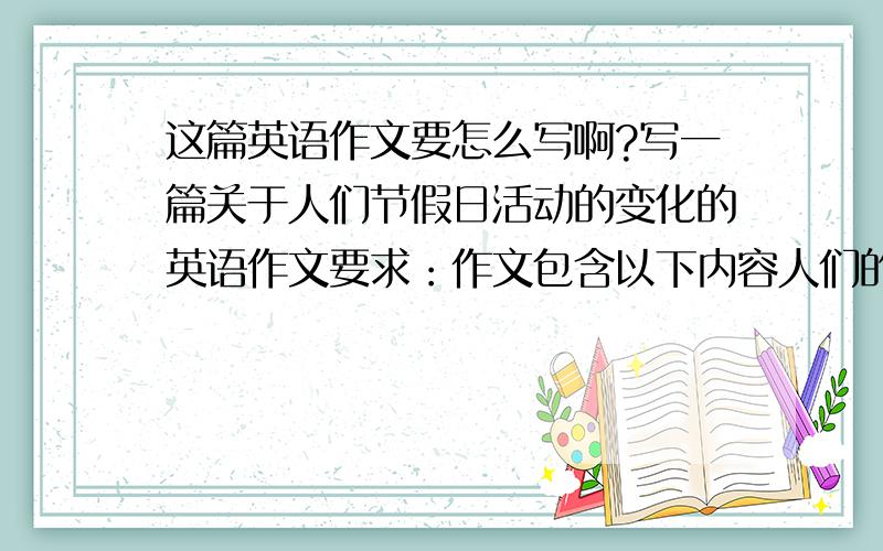 这篇英语作文要怎么写啊?写一篇关于人们节假日活动的变化的英语作文要求：作文包含以下内容人们的节假日活动发生了很大变化.产生这些变化的原因.我们应该如何安排自己的节假日活动.