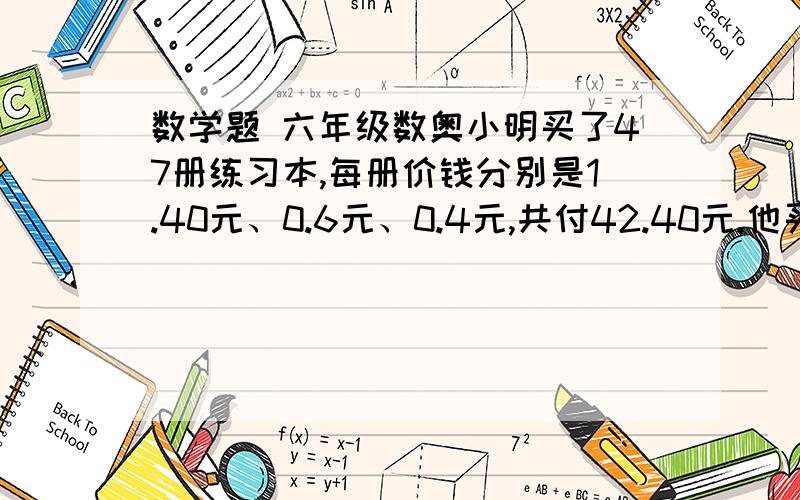 数学题 六年级数奥小明买了47册练习本,每册价钱分别是1.40元、0.6元、0.4元,共付42.40元.他买每册0.6元的练习本是买0.4元的练习本的两倍,每种练习本各买了多少册?具体说一下解方程的过程