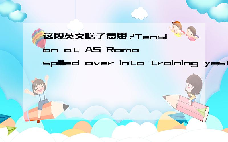 这段英文啥子意思?Tension at AS Roma spilled over into training yesterday. Tuttosport says Roma coach Claudio Ranieri had to intervene as a row between Daniele de Rossi and Marco Borriello threatened to explode. De Rossi was upset with Borriel