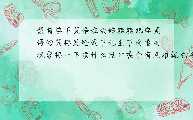 想自学下英语谁会的能能把学英语的英标发给我下记主下面要用汉字标一下读什么估计呢个有点难就先谢谢你们