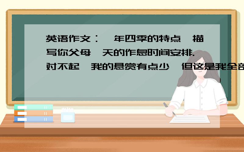 英语作文：一年四季的特点,描写你父母一天的作息时间安排.对不起,我的悬赏有点少,但这是我全部的了!