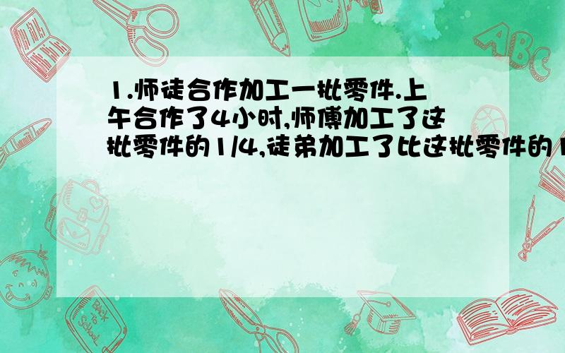 1.师徒合作加工一批零件.上午合作了4小时,师傅加工了这批零件的1/4,徒弟加工了比这批零件的1/6少8个,下午师徒又合作了6小时,正好完成任务,这批零件共多少?2.搬运一个仓库货物,甲需10小时,