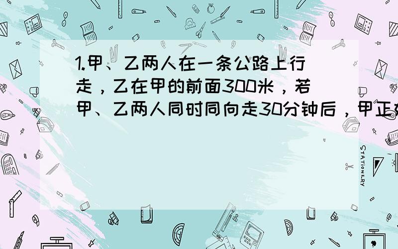 1.甲、乙两人在一条公路上行走，乙在甲的前面300米，若甲、乙两人同时同向走30分钟后，甲正好追上乙；若甲、乙两人同时同向而行，2分钟后相遇。问甲乙两人的速度各是多少？2.一批服装