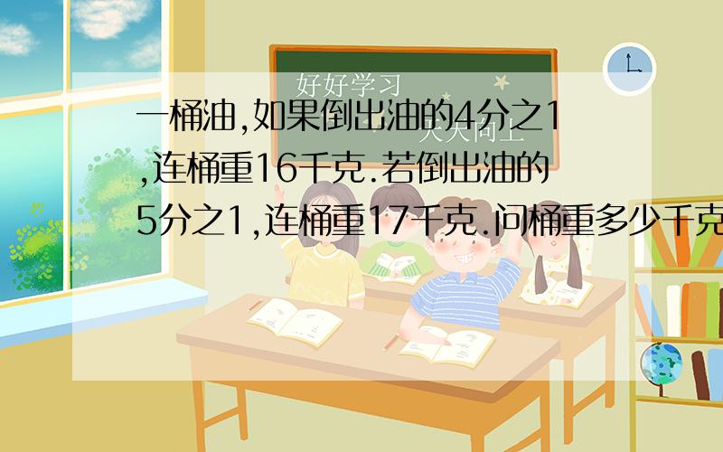 一桶油,如果倒出油的4分之1,连桶重16千克.若倒出油的5分之1,连桶重17千克.问桶重多少千克?