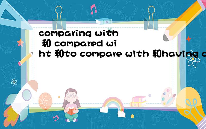 comparing with 和 compared wiht 和to compare with 和having compared with 的区别这几个有什么区别,最好都分别举一个例子好分辨.