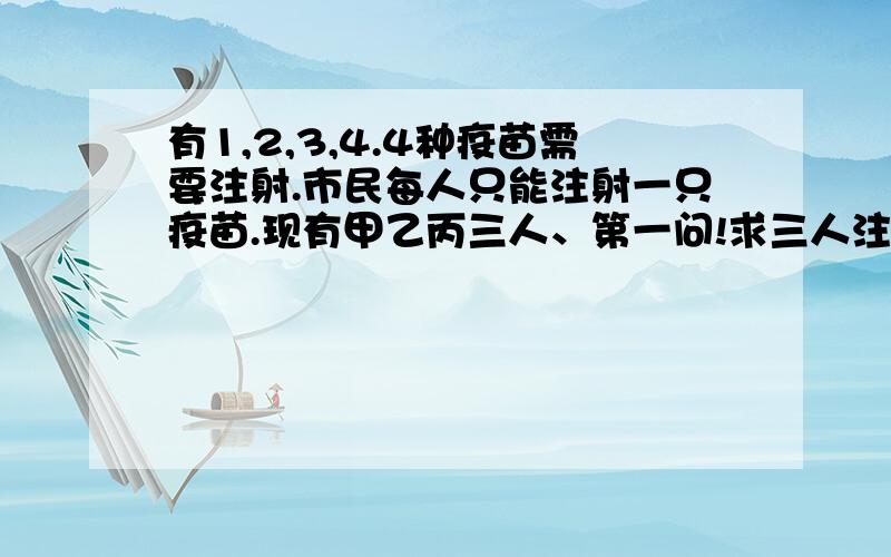 有1,2,3,4.4种疫苗需要注射.市民每人只能注射一只疫苗.现有甲乙丙三人、第一问!求三人注射疫苗不同的概率.第二问!求三人中至少有一人选择一号疫苗的概率