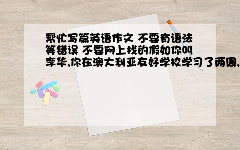 帮忙写篇英语作文 不要有语法等错误 不要网上找的假如你叫李华,你在澳大利亚友好学校学习了两周,住在Smith家.他们一家对你很好,不仅在语言方面给你很多帮助,还组织很多活动让你感受和