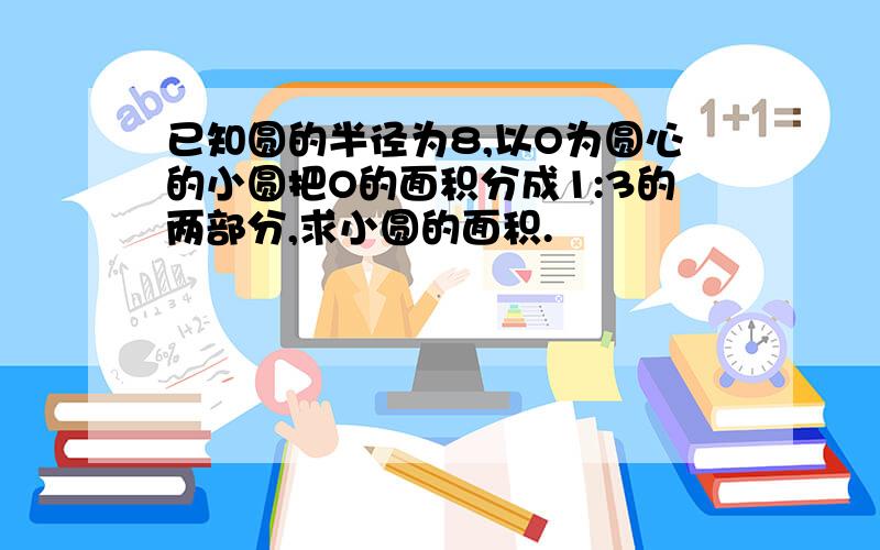 已知圆的半径为8,以O为圆心的小圆把O的面积分成1:3的两部分,求小圆的面积.