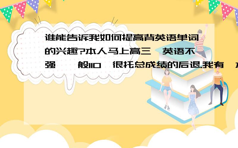 谁能告诉我如何提高背英语单词的兴趣?本人马上高三,英语不强,一般110,很托总成绩的后退.我有一本星火助记《四级》,但不想背,对单词没兴趣,但又知道不背单词还不行,怎办来?我怕我坚持不