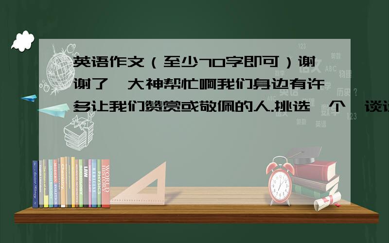 英语作文（至少70字即可）谢谢了,大神帮忙啊我们身边有许多让我们赞赏或敬佩的人.挑选一个,谈谈他/她的个人情况（出生日期、地点、爱好、从事职业等）以及你赞赏或钦佩他/她的理由.