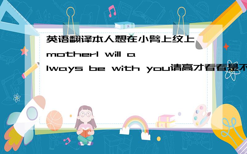 英语翻译本人想在小臂上纹上 motherI will always be with you请高才看看是不是这样?还有纹身师最好设计下.大小写什么的没错误吧？