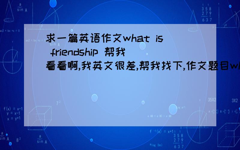 求一篇英语作文what is friendship 帮我看看啊,我英文很差,帮我找下,作文题目what is friendship .谢谢网友们,等要的.