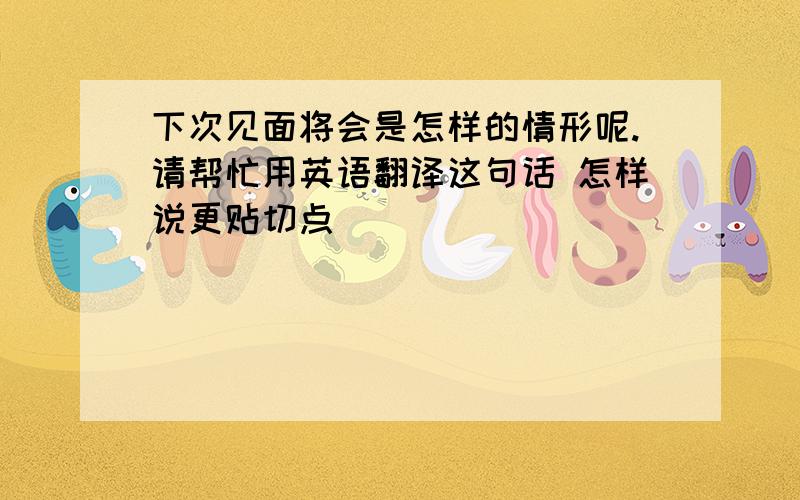 下次见面将会是怎样的情形呢.请帮忙用英语翻译这句话 怎样说更贴切点