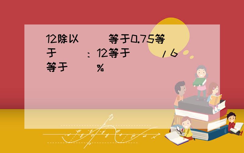 12除以（ ）等于0.75等于（ ）：12等于（ )/6等于（ ）%