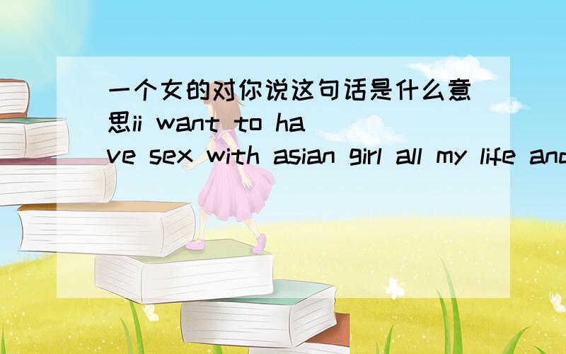一个女的对你说这句话是什么意思ii want to have sex with asian girl all my life and don`t have but i beleave one day...sorry for my interests but ..