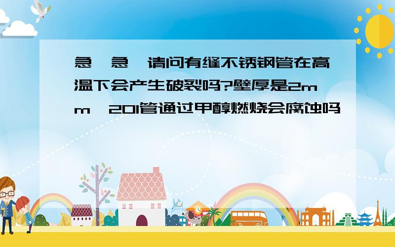 急,急,请问有缝不锈钢管在高温下会产生破裂吗?壁厚是2mm,201管通过甲醇燃烧会腐蚀吗,