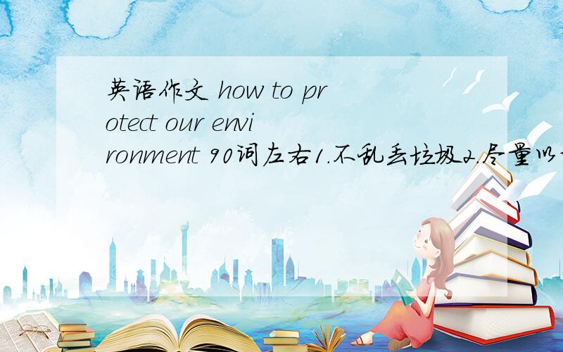 英语作文 how to protect our environment 90词左右1.不乱丢垃圾2.尽量以步代车或骑自行车3.节约用水,电.节省文具用品,拒绝浪费4.应该尽量使用可重复使用的杯子,饭盒,这样就可以减少垃圾的产生5.要