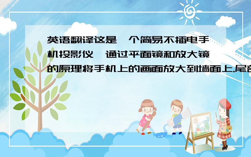 英语翻译这是一个简易不插电手机投影仪,通过平面镜和放大镜的原理将手机上的画面放大到墙面上.尾部有不插电的扬声器,主要起到手机视频多人一起看的作用.