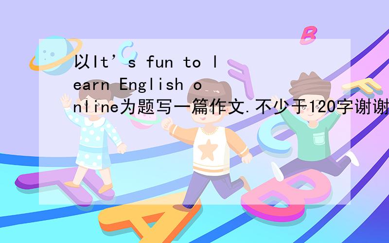 以It’s fun to learn English online为题写一篇作文.不少于120字谢谢~
