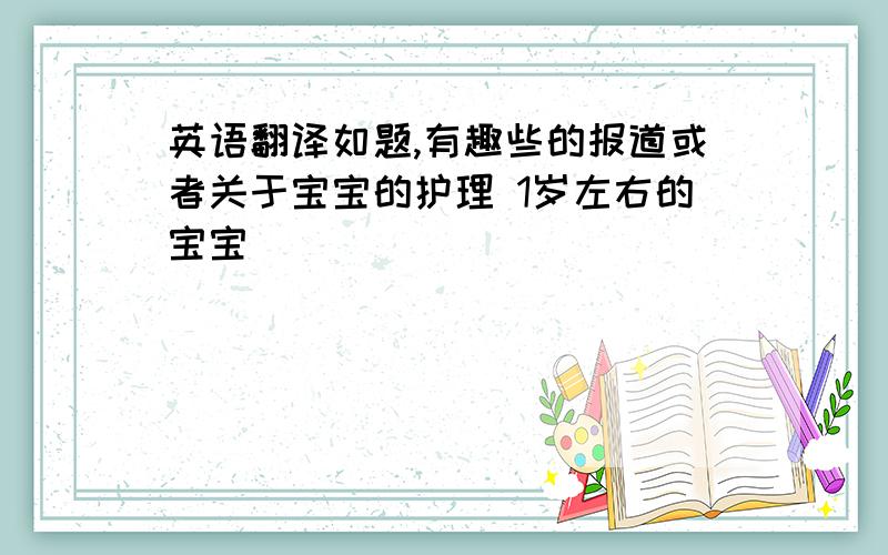 英语翻译如题,有趣些的报道或者关于宝宝的护理 1岁左右的宝宝