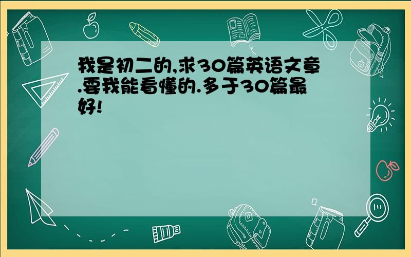 我是初二的,求30篇英语文章.要我能看懂的.多于30篇最好!