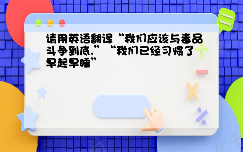 请用英语翻译“我们应该与毒品斗争到底.”“我们已经习惯了早起早睡”