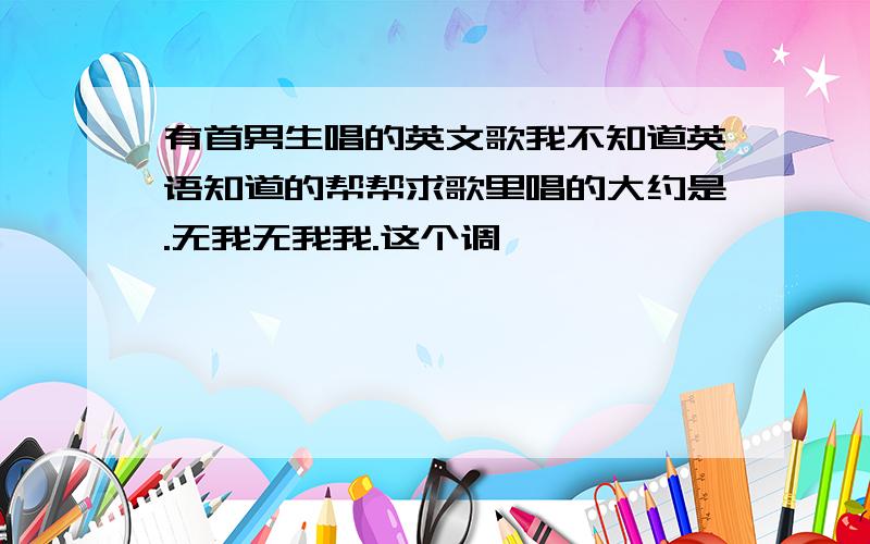 有首男生唱的英文歌我不知道英语知道的帮帮求歌里唱的大约是.无我无我我.这个调