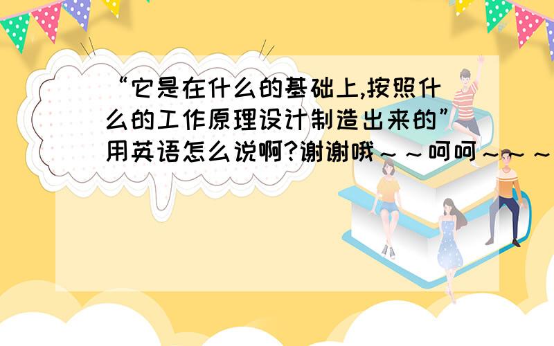 “它是在什么的基础上,按照什么的工作原理设计制造出来的”用英语怎么说啊?谢谢哦～～呵呵～～～不是个问句，是陈述句，那个“什么”不是表示提问，而是表示sth