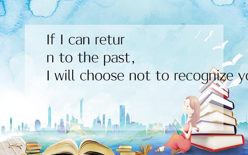 If I can return to the past,I will choose not to recognize you翻译中文