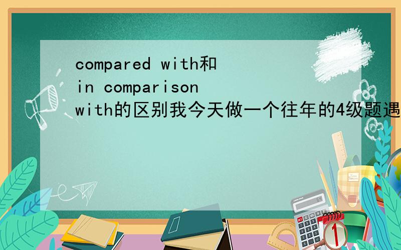 compared with和in comparison with的区别我今天做一个往年的4级题遇到的问题，今天做4级题做的我一头雾水。