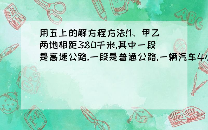 用五上的解方程方法!1、甲乙两地相距380千米,其中一段是高速公路,一段是普通公路,一辆汽车4小时开完全程,已知在高速公路的行驶速度是每小时100千米,在普通公路上的行驶速度是每小时80千