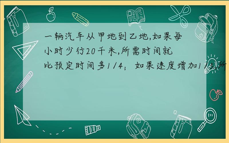 一辆汽车从甲地到乙地,如果每小时少行20千米,所需时间就比预定时间多1/4；如果速度增加1/5,所需时间就比预定时间少1小时,甲乙两地相距多少千米?（提示：由第一个条件可求出时间比,可得