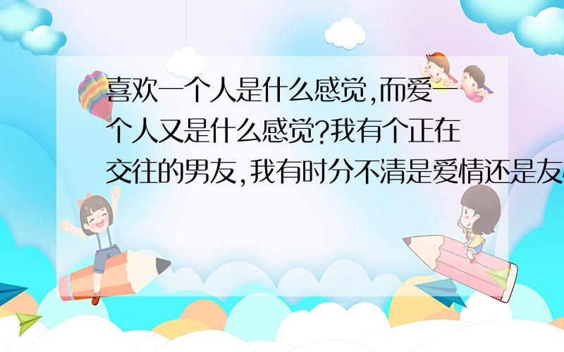 喜欢一个人是什么感觉,而爱一个人又是什么感觉?我有个正在交往的男友,我有时分不清是爱情还是友情?我没有很要好的朋友,所以我很依赖他,跟他在一起我很开心,而且他对我很好