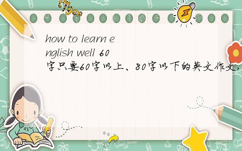 how to learn english well 60字只要60字以上、80字以下的英文作文,how to learn english well好人们帮帮忙、我没时间了!回答时大约三至五行为宜、